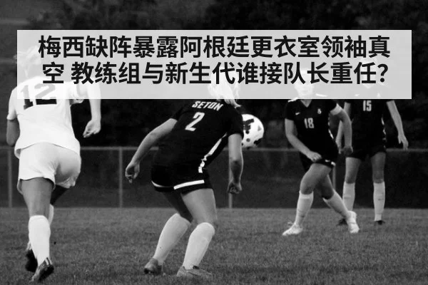 梅西缺阵暴露阿根廷更衣室领袖真空 教练组与新生代谁接队长重任？
