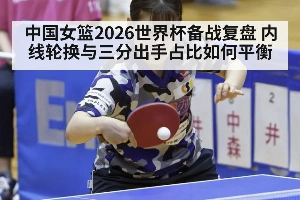 中国女篮2026世界杯备战复盘 内线轮换与三分出手占比如何平衡
